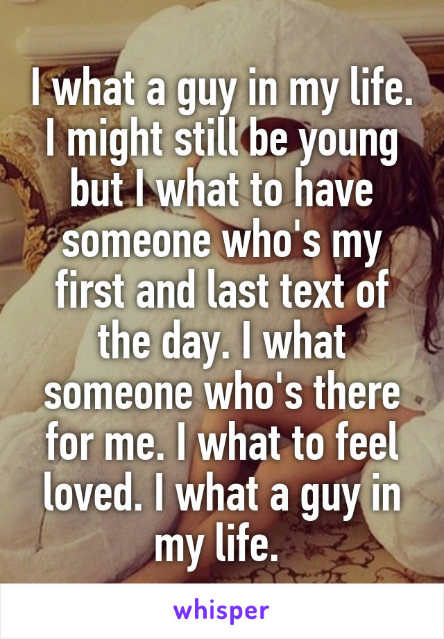 I what a guy in my life. I might still be young but I what to have someone who's my first and last text of the day. I what someone who's there for me. I what to feel loved. I what a guy in my life. 