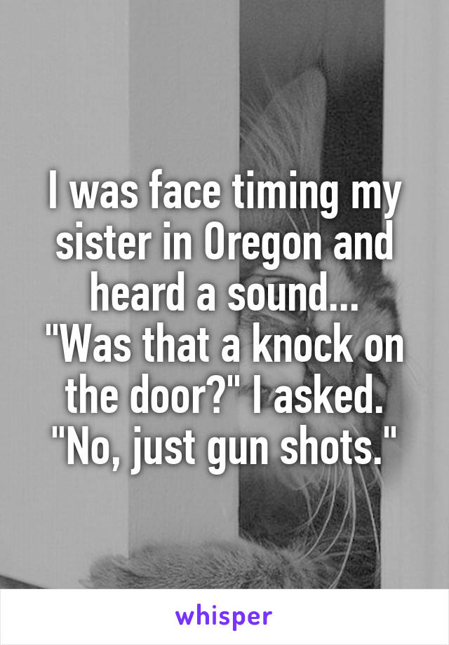 I was face timing my sister in Oregon and heard a sound...
"Was that a knock on the door?" I asked.
"No, just gun shots."