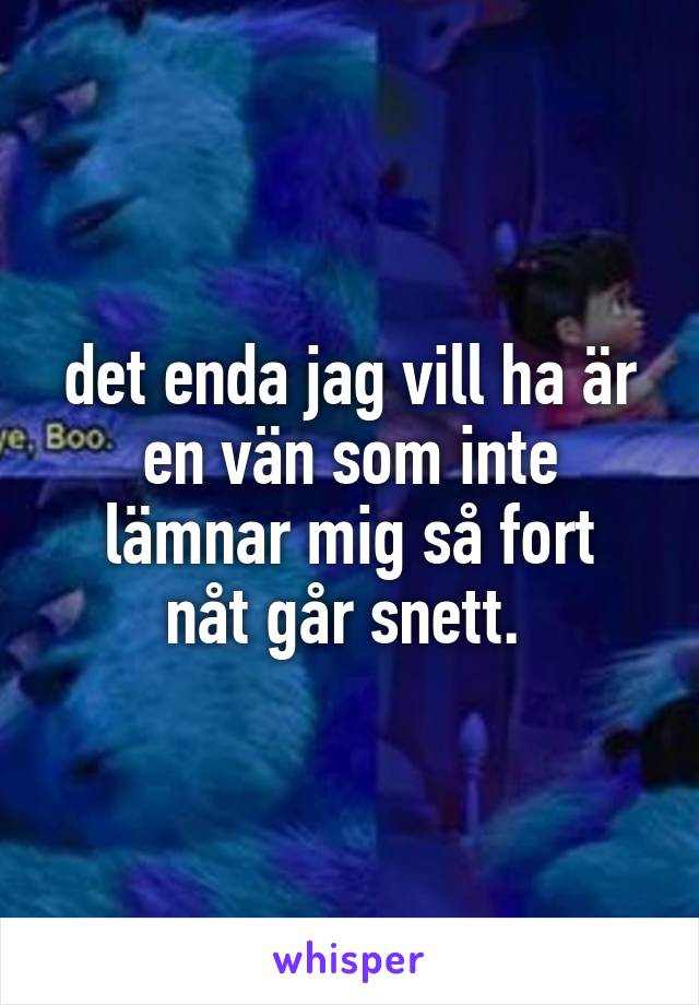 det enda jag vill ha är en vän som inte
lämnar mig så fort nåt går snett. 