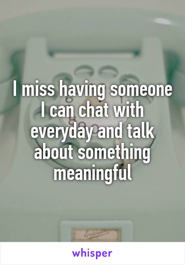 I miss having someone I can chat with everyday and talk about something meaningful