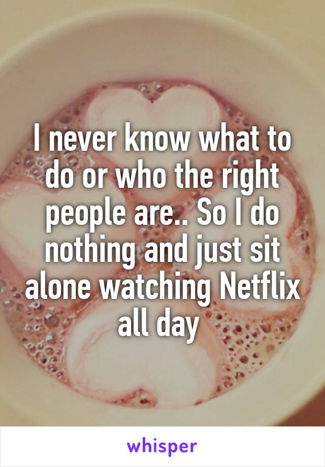 I never know what to do or who the right people are.. So I do nothing and just sit alone watching Netflix all day 