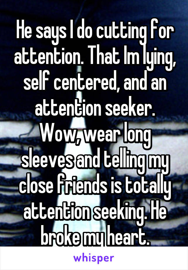 He says I do cutting for attention. That Im lying, self centered, and an attention seeker. Wow, wear long sleeves and telling my close friends is totally attention seeking. He broke my heart.
