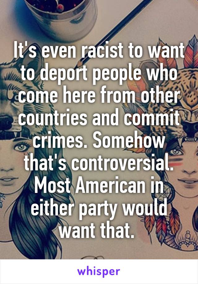 It's even racist to want to deport people who come here from other countries and commit crimes. Somehow that's controversial. Most American in either party would want that. 