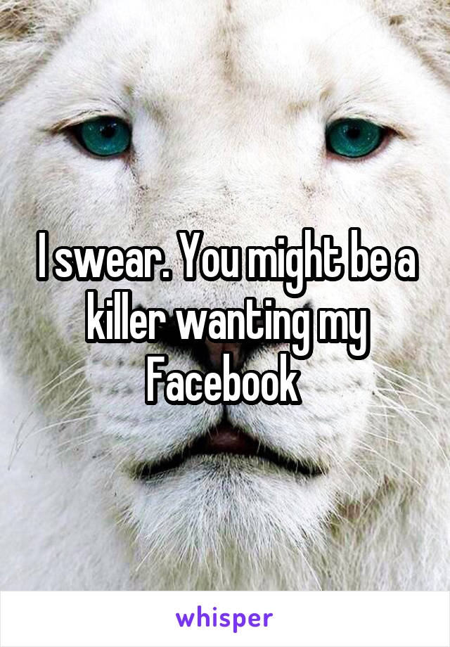 I swear. You might be a killer wanting my Facebook 