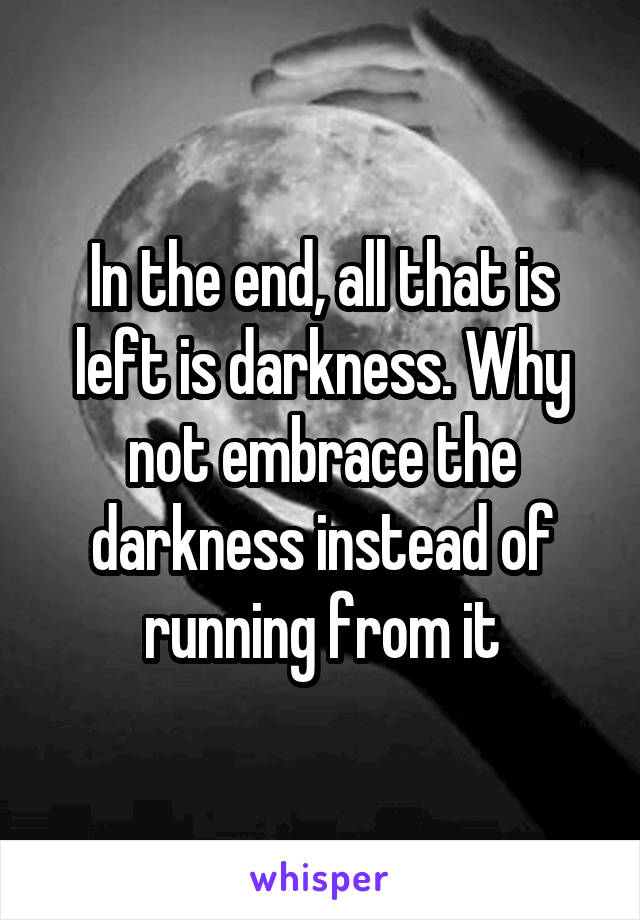 In the end, all that is left is darkness. Why not embrace the darkness instead of running from it