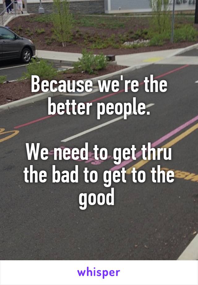 Because we're the better people.

We need to get thru the bad to get to the good 