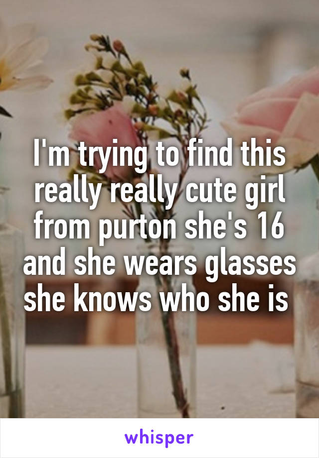 I'm trying to find this really really cute girl from purton she's 16 and she wears glasses she knows who she is 