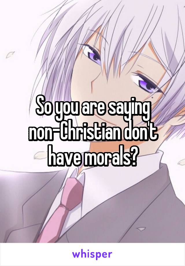 So you are saying non-Christian don't have morals?