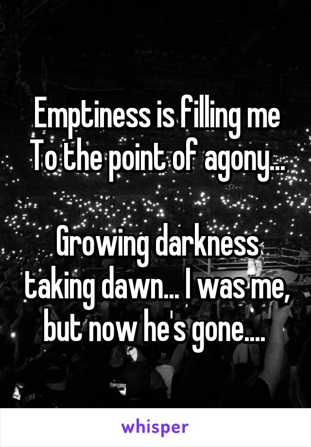Emptiness is filling me
To the point of agony... 
Growing darkness taking dawn... I was me, but now he's gone.... 