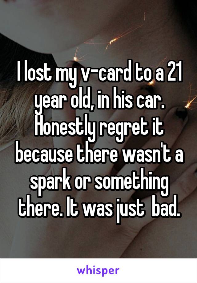 I lost my v-card to a 21 year old, in his car.
Honestly regret it because there wasn't a spark or something there. It was just  bad.