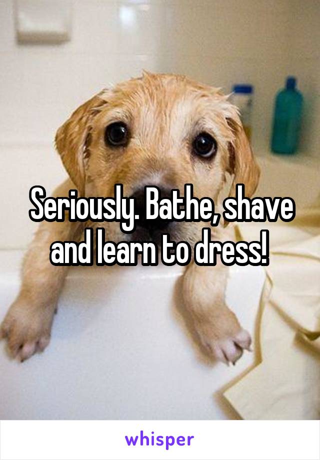 Seriously. Bathe, shave and learn to dress! 