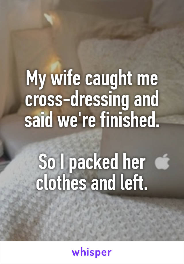 My wife caught me cross-dressing and said we're finished.

So I packed her clothes and left.