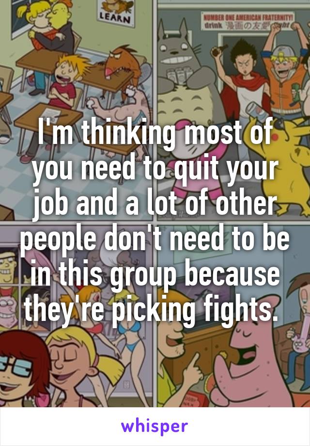 I'm thinking most of you need to quit your job and a lot of other people don't need to be in this group because they're picking fights. 