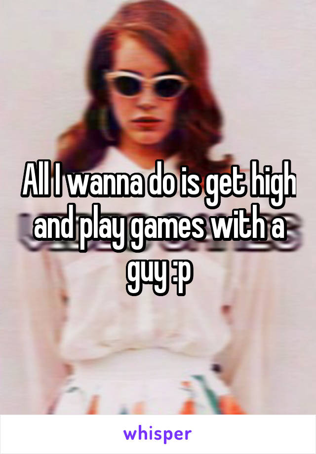 All I wanna do is get high and play games with a guy :p