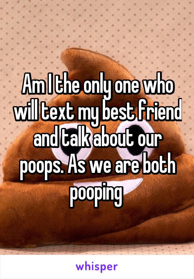 Am I the only one who will text my best friend and talk about our poops. As we are both pooping 