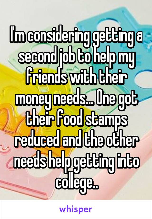 I'm considering getting a second job to help my friends with their money needs... One got their food stamps reduced and the other needs help getting into college..