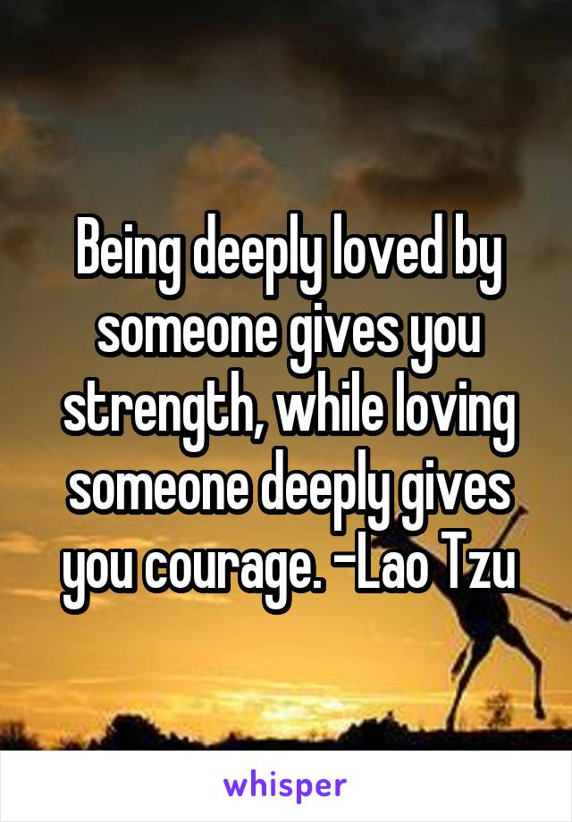 Being deeply loved by someone gives you strength, while loving someone deeply gives you courage. -Lao Tzu