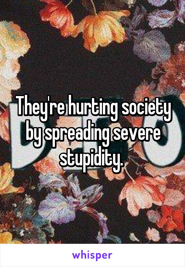 They're hurting society by spreading severe stupidity. 