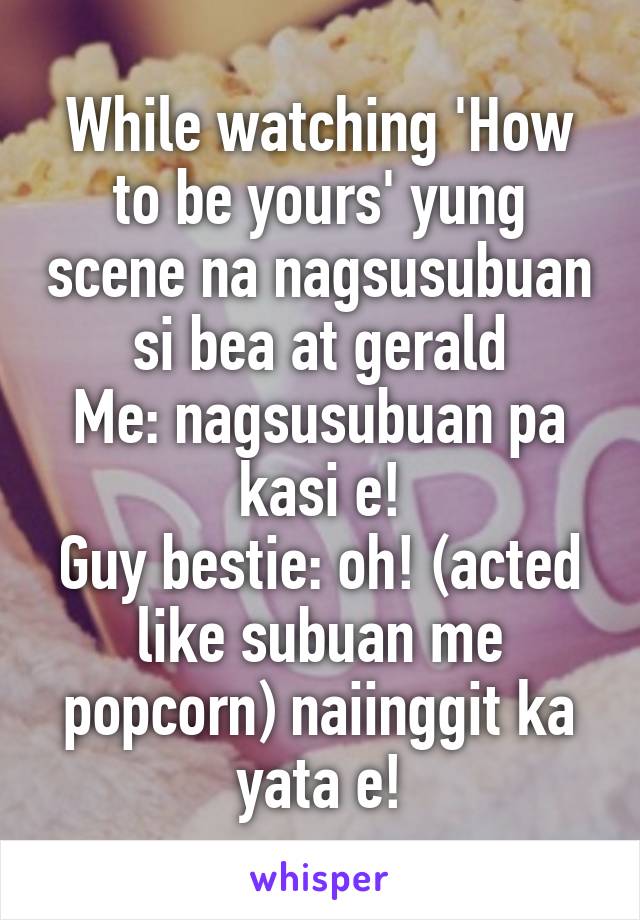 While watching 'How to be yours' yung scene na nagsusubuan si bea at gerald
Me: nagsusubuan pa kasi e!
Guy bestie: oh! (acted like subuan me popcorn) naiinggit ka yata e!