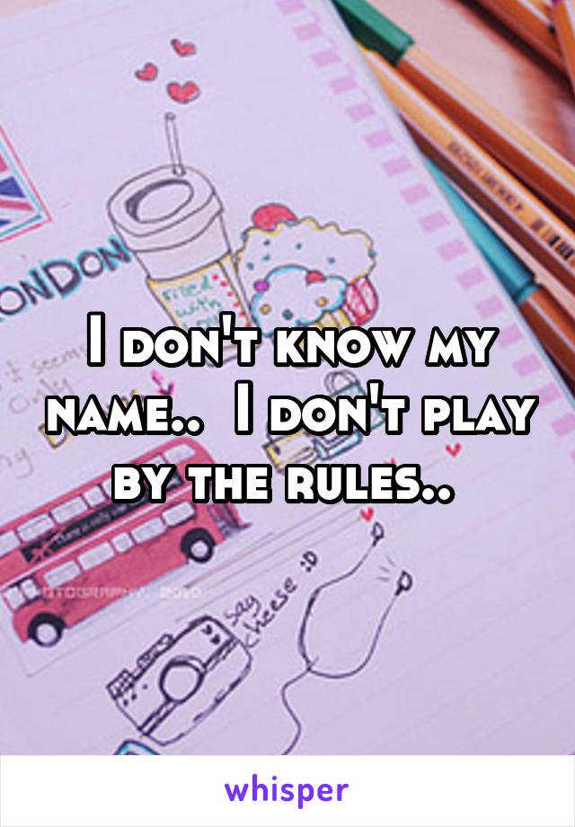 I don't know my name..  I don't play by the rules.. 