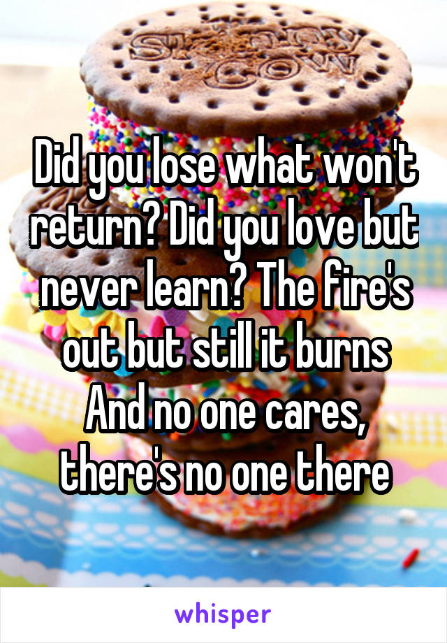 Did you lose what won't return? Did you love but never learn? The fire's out but still it burns
And no one cares, there's no one there