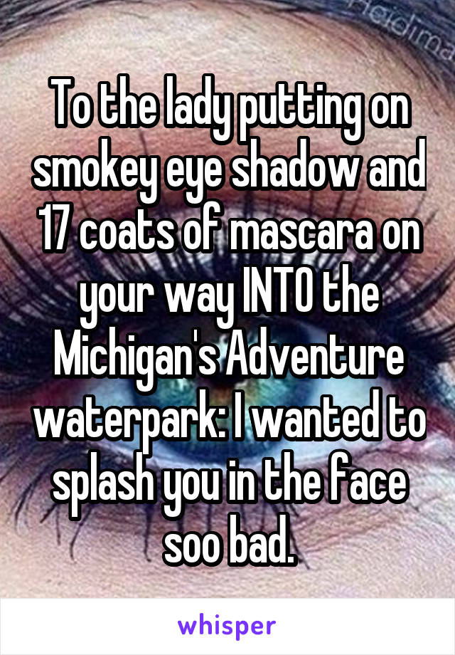 To the lady putting on smokey eye shadow and 17 coats of mascara on your way INTO the Michigan's Adventure waterpark: I wanted to splash you in the face soo bad.