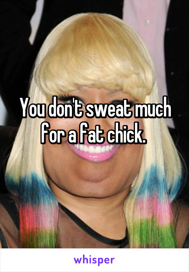You don't sweat much for a fat chick. 
