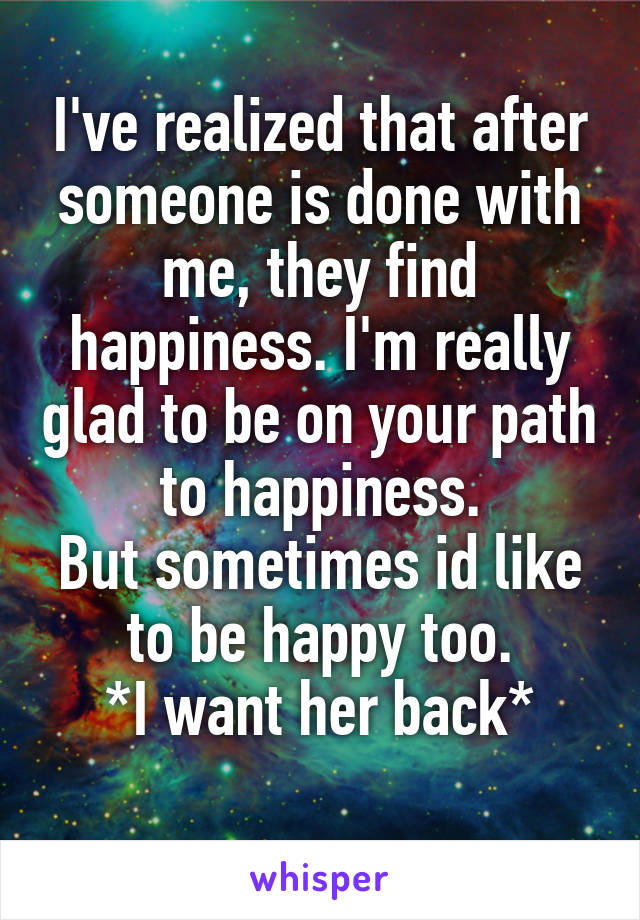 I've realized that after someone is done with me, they find happiness. I'm really glad to be on your path to happiness.
But sometimes id like to be happy too.
*I want her back*
