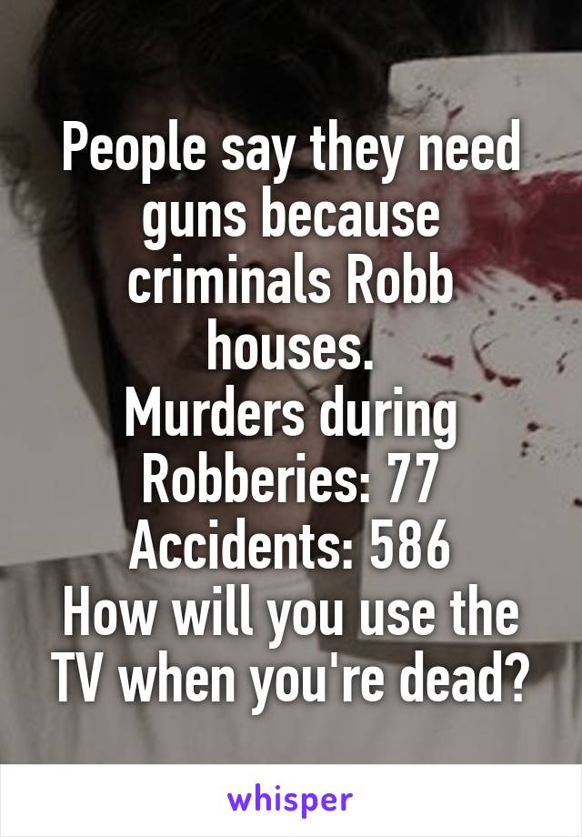 People say they need guns because criminals Robb houses.
Murders during
Robberies: 77
Accidents: 586
How will you use the TV when you're dead?