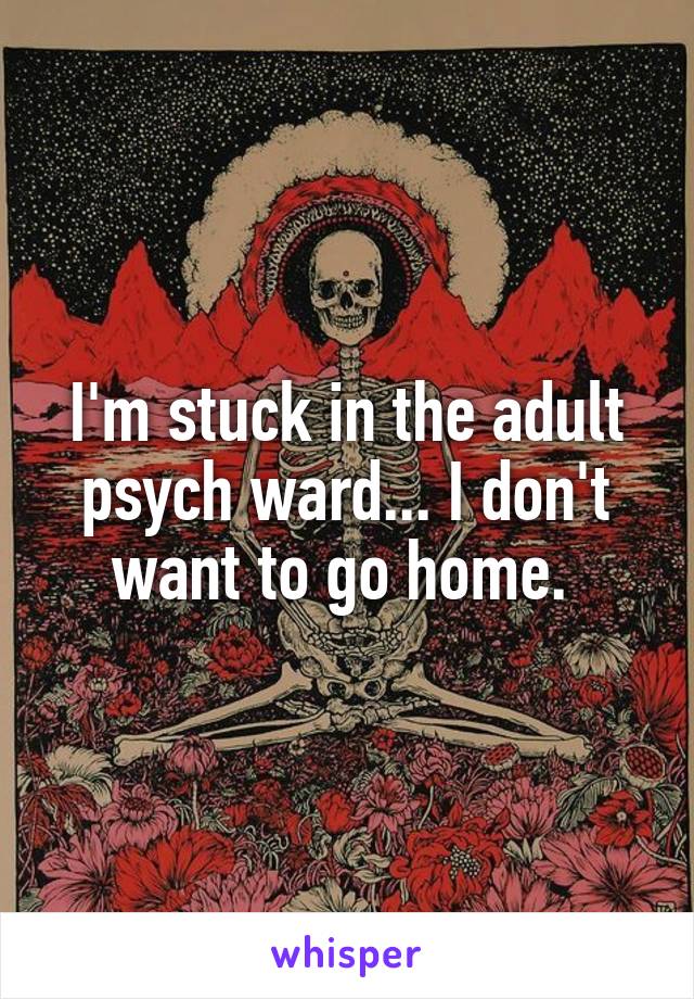 I'm stuck in the adult psych ward... I don't want to go home. 