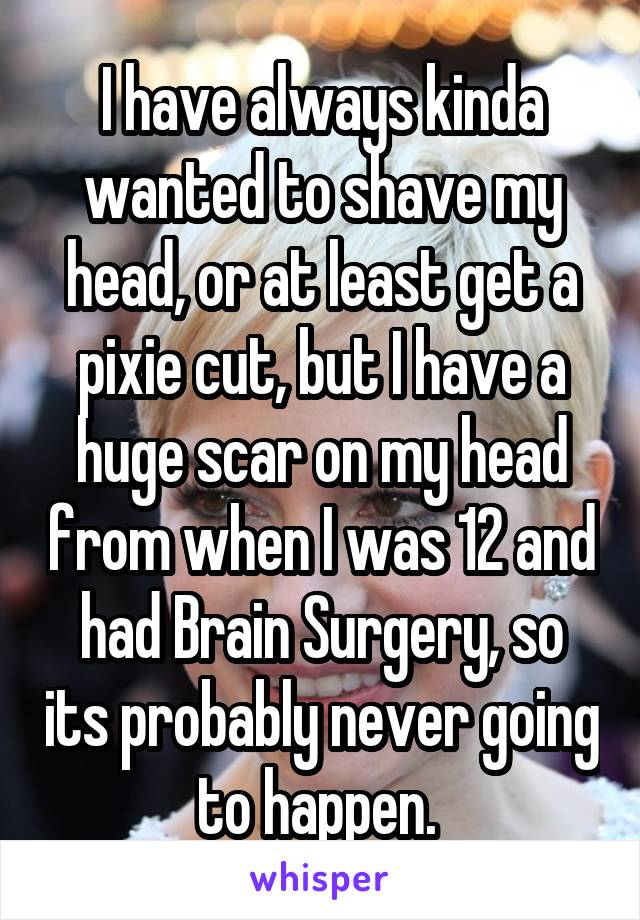 I have always kinda wanted to shave my head, or at least get a pixie cut, but I have a huge scar on my head from when I was 12 and had Brain Surgery, so its probably never going to happen. 