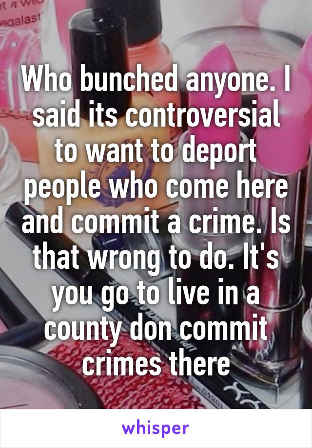 Who bunched anyone. I said its controversial to want to deport people who come here and commit a crime. Is that wrong to do. It's you go to live in a county don commit crimes there