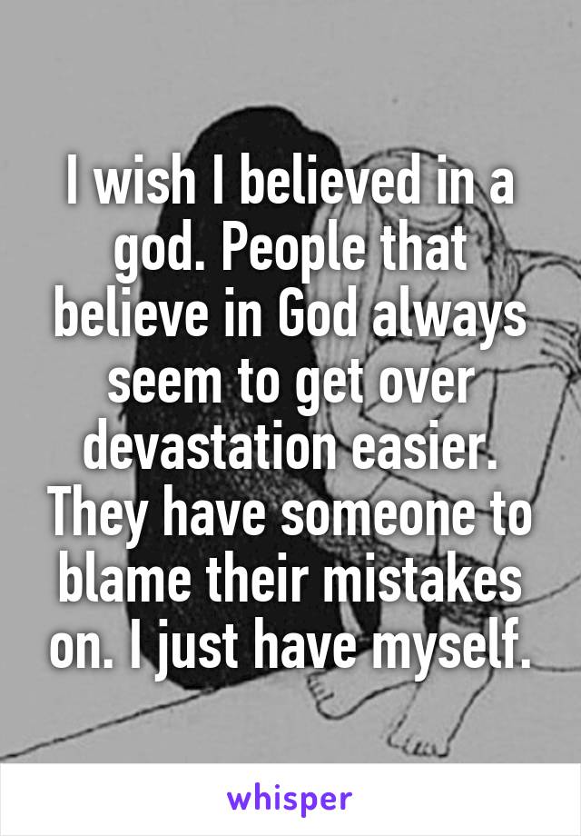 I wish I believed in a god. People that believe in God always seem to get over devastation easier. They have someone to blame their mistakes on. I just have myself.