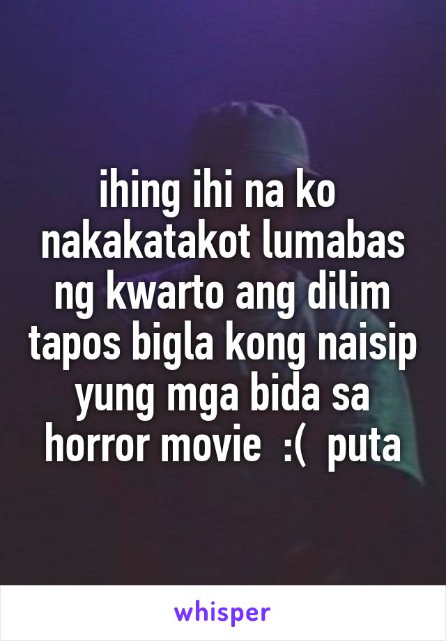 ihing ihi na ko  nakakatakot lumabas ng kwarto ang dilim tapos bigla kong naisip yung mga bida sa horror movie  :(  puta