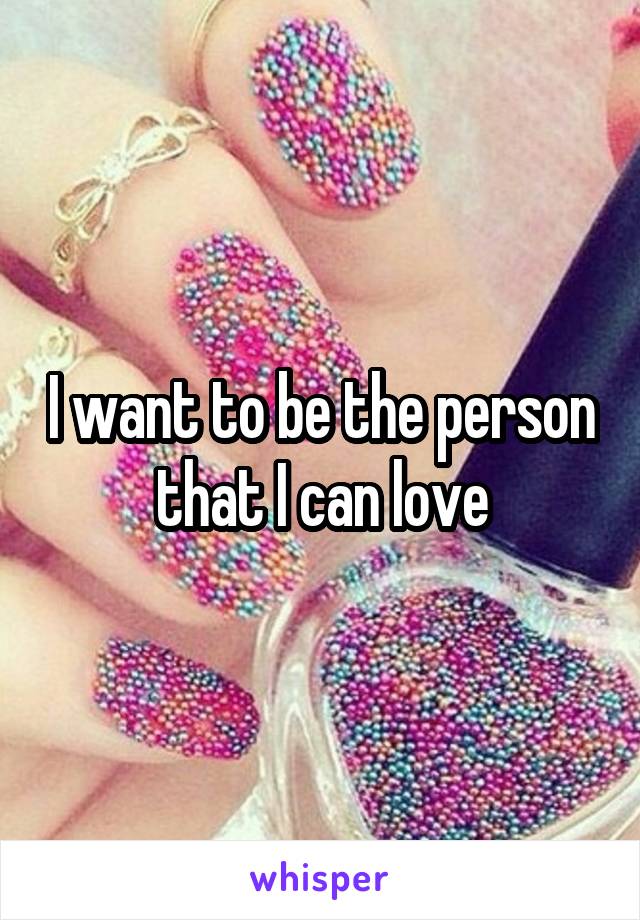 I want to be the person that I can love