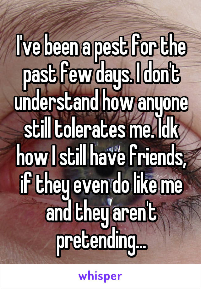 I've been a pest for the past few days. I don't understand how anyone still tolerates me. Idk how I still have friends, if they even do like me and they aren't pretending...