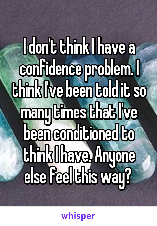 I don't think I have a confidence problem. I think I've been told it so many times that I've been conditioned to think I have. Anyone else feel this way? 