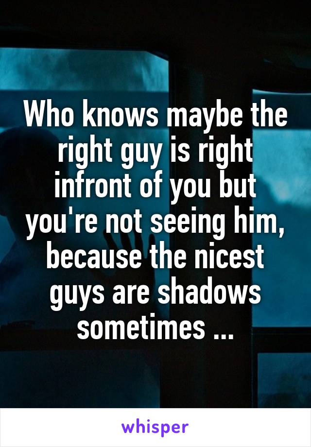 Who knows maybe the right guy is right infront of you but you're not seeing him, because the nicest guys are shadows sometimes ...