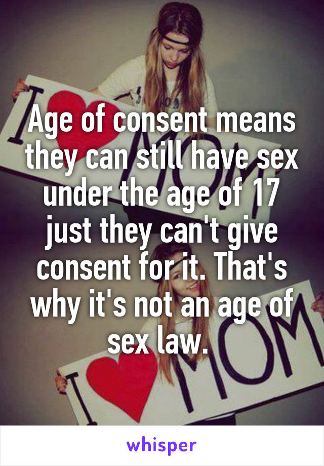 Age of consent means they can still have sex under the age of 17 just they can't give consent for it. That's why it's not an age of sex law. 