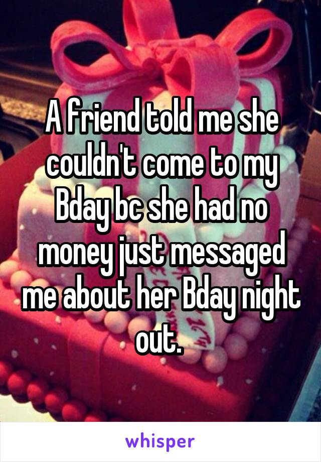 A friend told me she couldn't come to my Bday bc she had no money just messaged me about her Bday night out. 