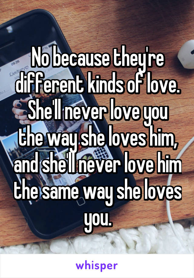 No because they're different kinds of love.
She'll never love you the way she loves him, and she'll never love him the same way she loves you.