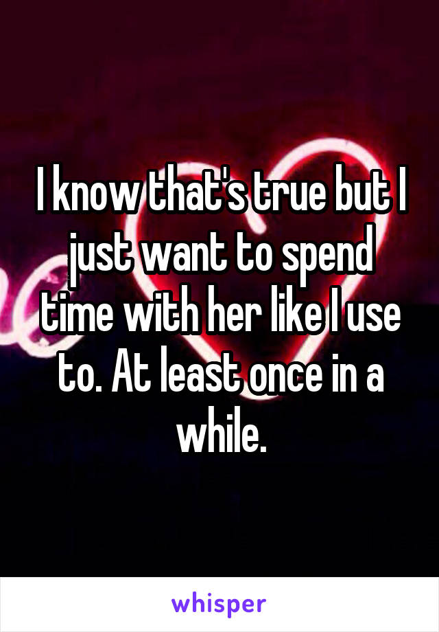 I know that's true but I just want to spend time with her like I use to. At least once in a while.