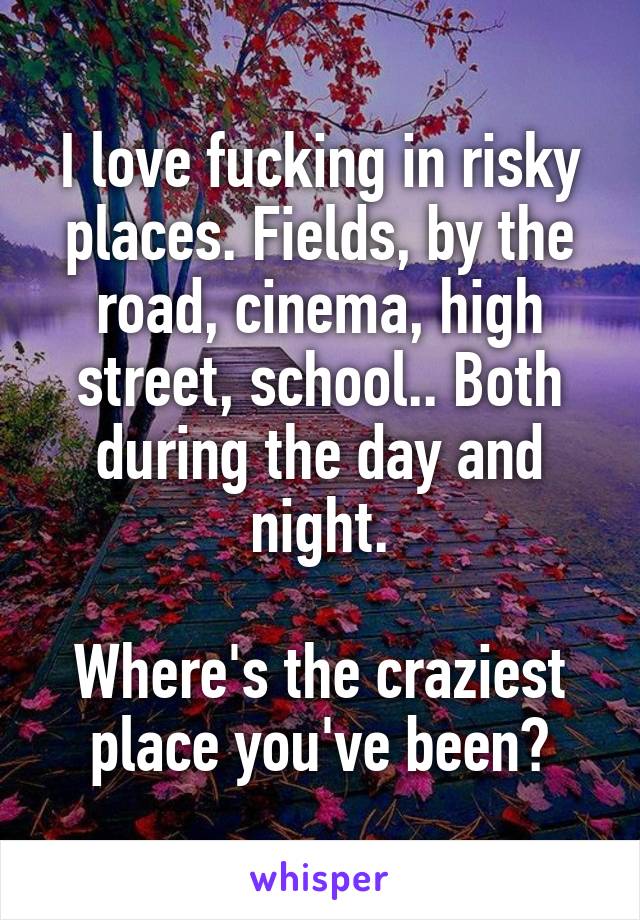 I love fucking in risky places. Fields, by the road, cinema, high street, school.. Both during the day and night.

Where's the craziest place you've been?