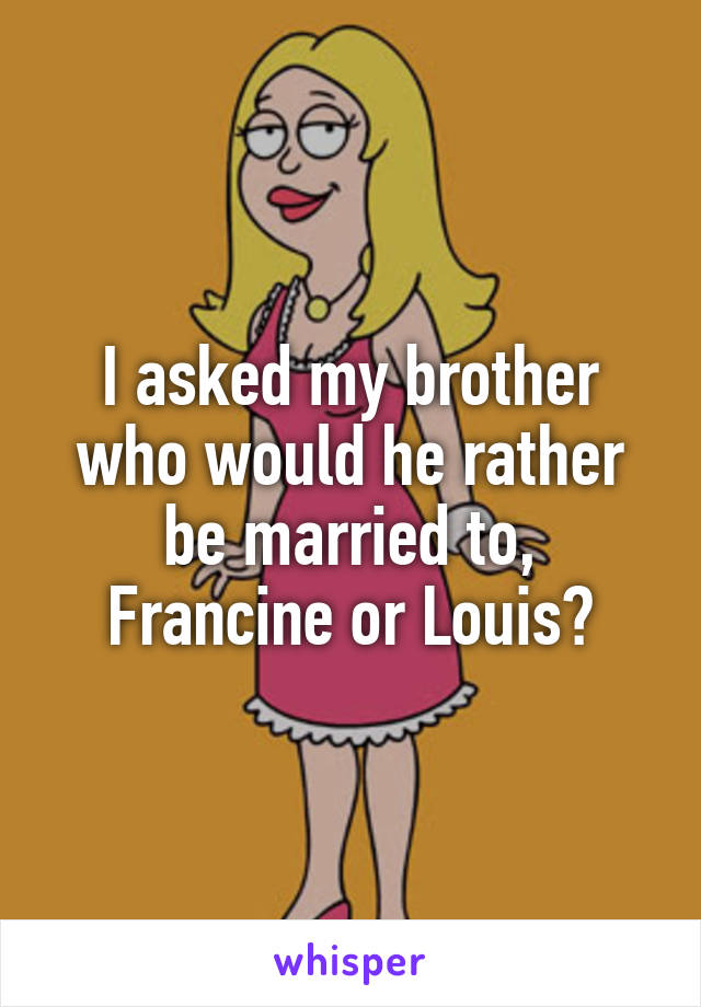 I asked my brother who would he rather be married to, Francine or Louis?