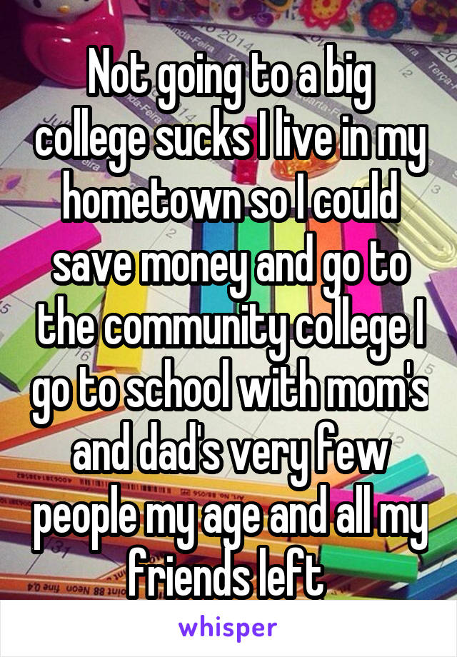 Not going to a big college sucks I live in my hometown so I could save money and go to the community college I go to school with mom's and dad's very few people my age and all my friends left 