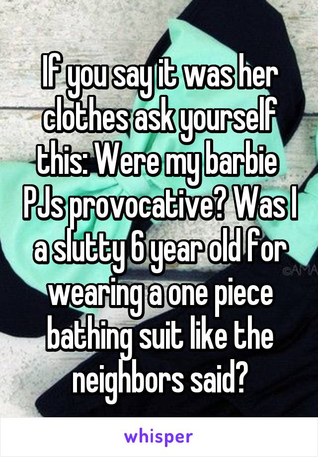 If you say it was her clothes ask yourself this: Were my barbie  PJs provocative? Was I a slutty 6 year old for wearing a one piece bathing suit like the neighbors said?