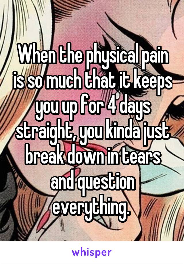 When the physical pain is so much that it keeps you up for 4 days straight, you kinda just break down in tears and question everything. 