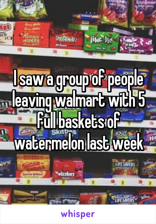 I saw a group of people leaving walmart with 5 full baskets of watermelon last week