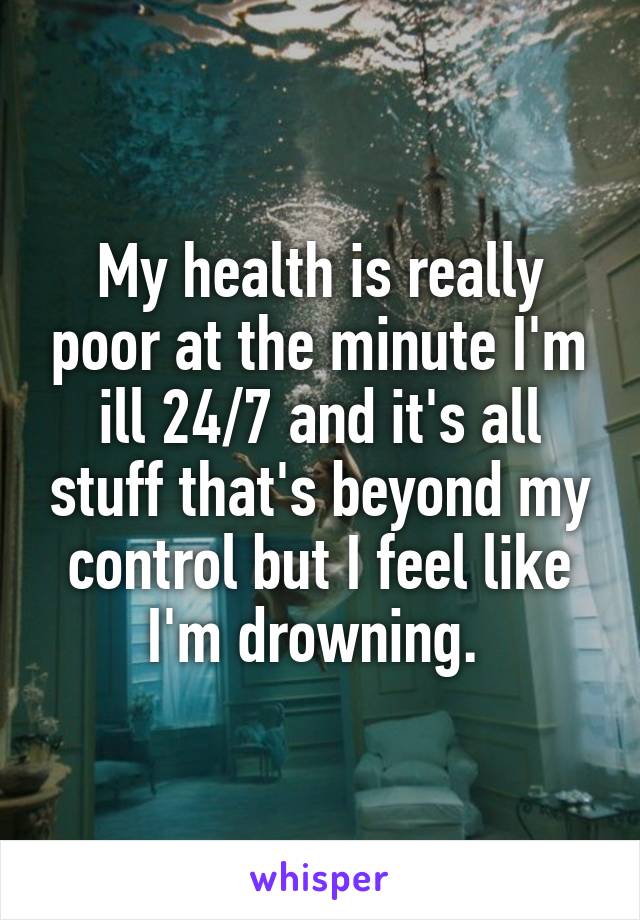 My health is really poor at the minute I'm ill 24/7 and it's all stuff that's beyond my control but I feel like I'm drowning. 