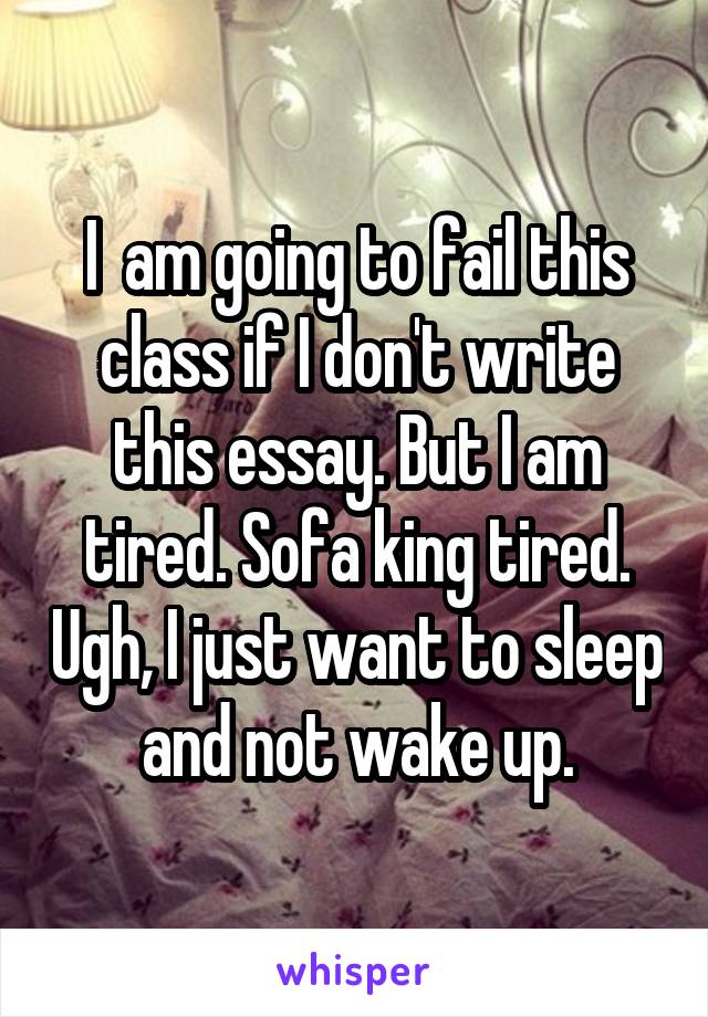 I  am going to fail this class if I don't write this essay. But I am tired. Sofa king tired. Ugh, I just want to sleep and not wake up.